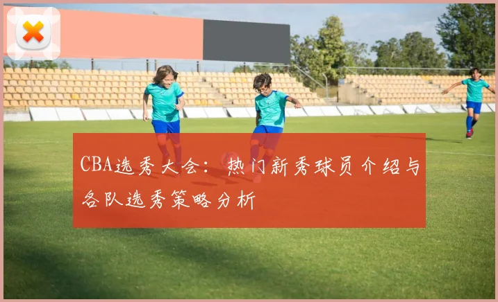 CBA选秀大会:热门新秀球员介绍与各队选秀策略分析