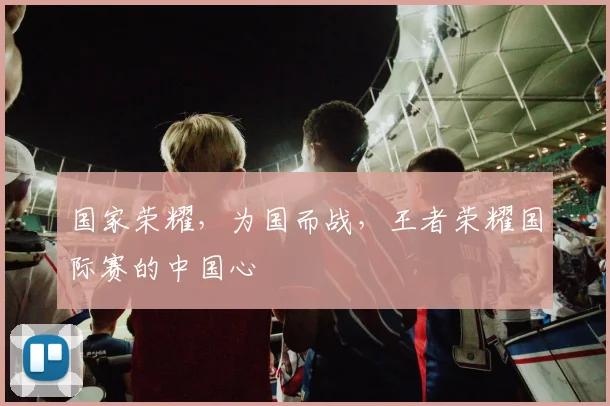 国家荣耀，为国而战，王者荣耀国际赛的中国心