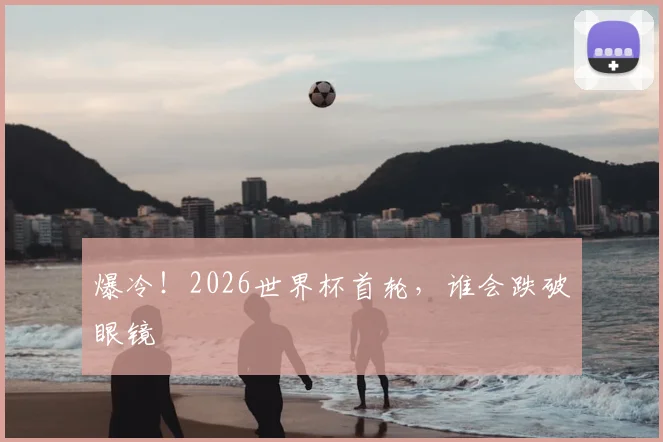 爆冷!2026世界杯首轮,谁会跌破眼镜