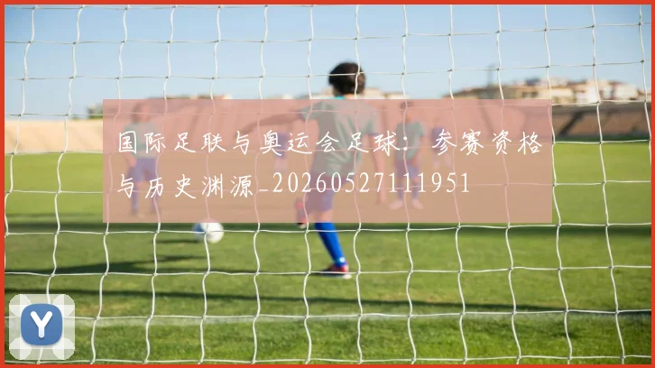 国际足联与奥运会足球：参赛资格与历史渊源_20260527111951
