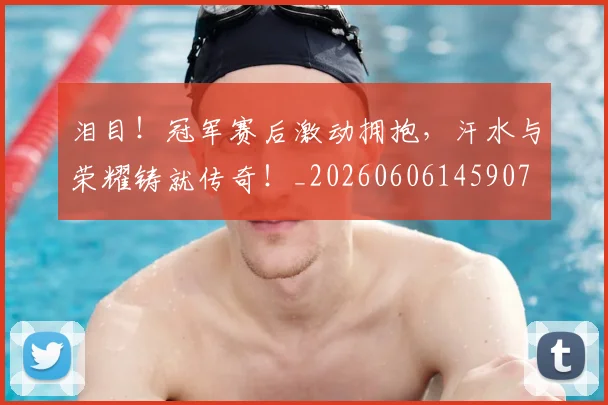 泪目！冠军赛后激动拥抱，汗水与荣耀铸就传奇！_20260606145907
