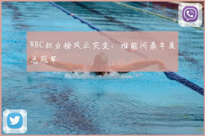 WRC积分榜风云突变,谁能问鼎年度总冠军