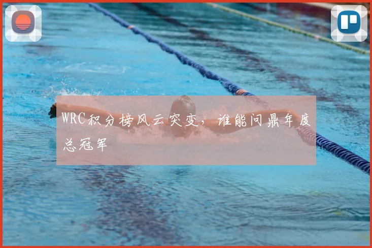 WRC积分榜风云突变，谁能问鼎年度总冠军