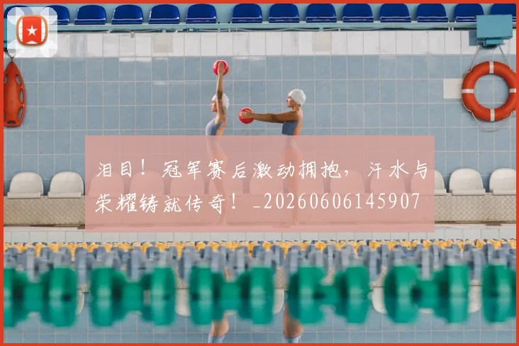 泪目！冠军赛后激动拥抱，汗水与荣耀铸就传奇！_20260606145907
