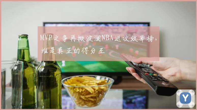 MVP之争再掀波澜NBA进攻效率榜,谁是真正的得分王