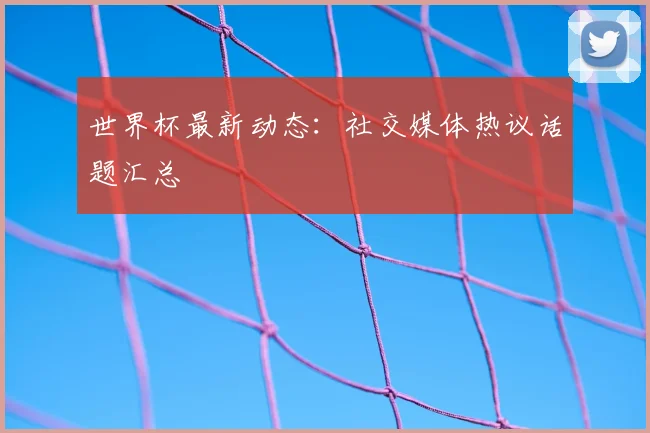 世界杯最新动态：社交媒体热议话题汇总
