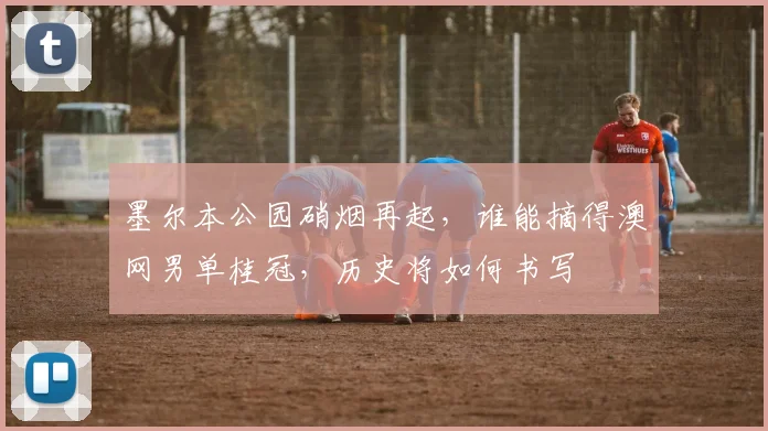 墨尔本公园硝烟再起,谁能摘得澳网男单桂冠,历史将如何书写