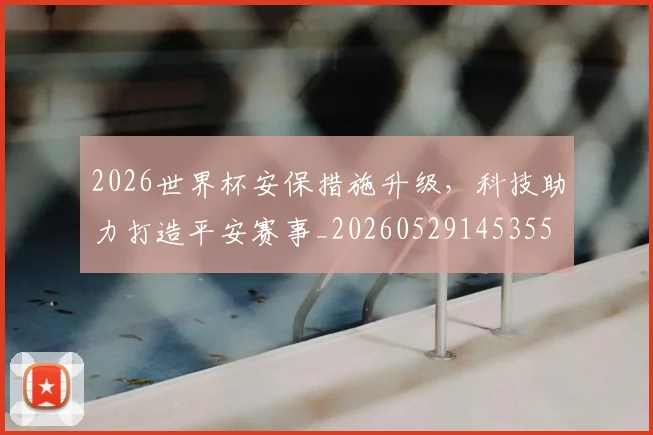 2026世界杯安保措施升级,科技助力打造平安赛事_20260529145355