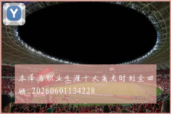 本泽马职业生涯十大高光时刻全回顾_20260601134228