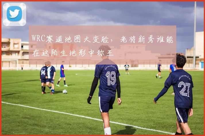 WRC赛道地图大变脸，老将新秀谁能在这陌生地形中称王