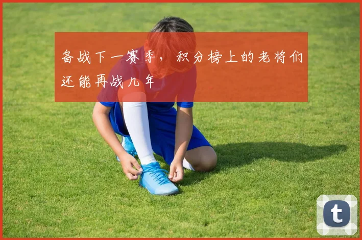 备战下一赛季，积分榜上的老将们还能再战几年