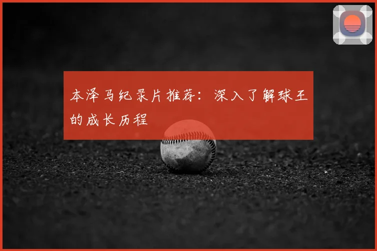 本泽马纪录片推荐：深入了解球王的成长历程