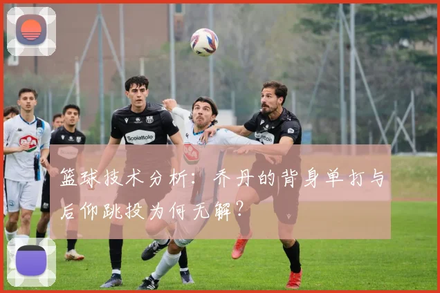 篮球技术分析:乔丹的背身单打与后仰跳投为何无解?
