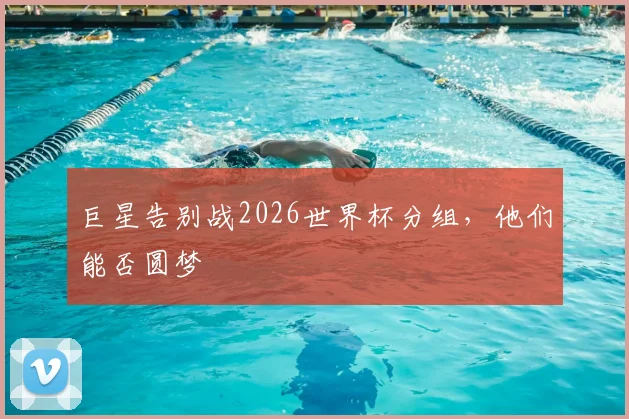 巨星告别战2026世界杯分组,他们能否圆梦