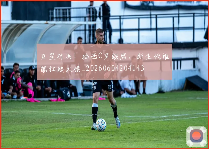 巨星对决!梅西C罗缺席,新生代谁能扛起大旗_20260604204143