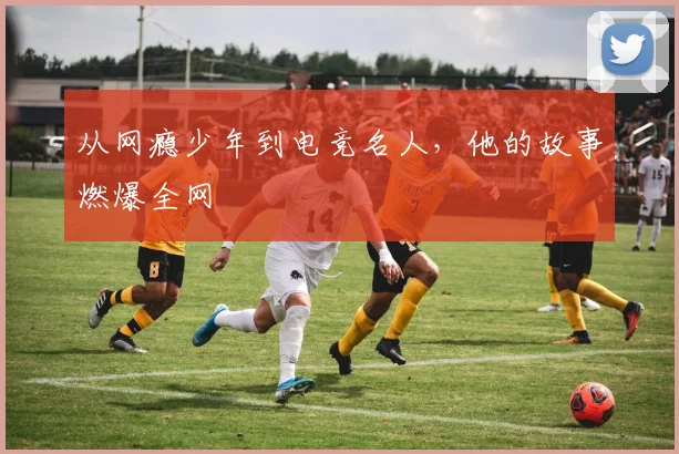 从网瘾少年到电竞名人，他的故事燃爆全网