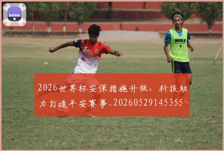 2026世界杯安保措施升级，科技助力打造平安赛事_20260529145355