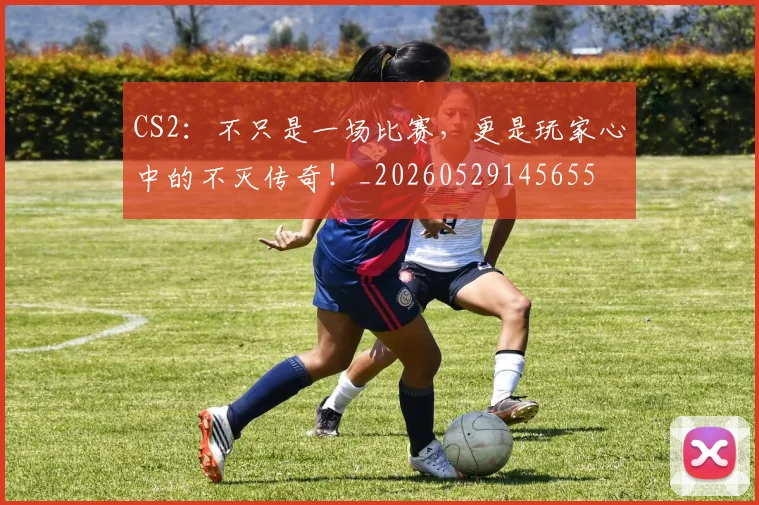 CS2:不只是一场比赛,更是玩家心中的不灭传奇!_20260529145655