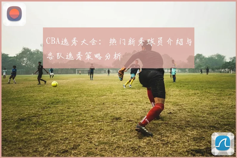 CBA选秀大会：热门新秀球员介绍与各队选秀策略分析