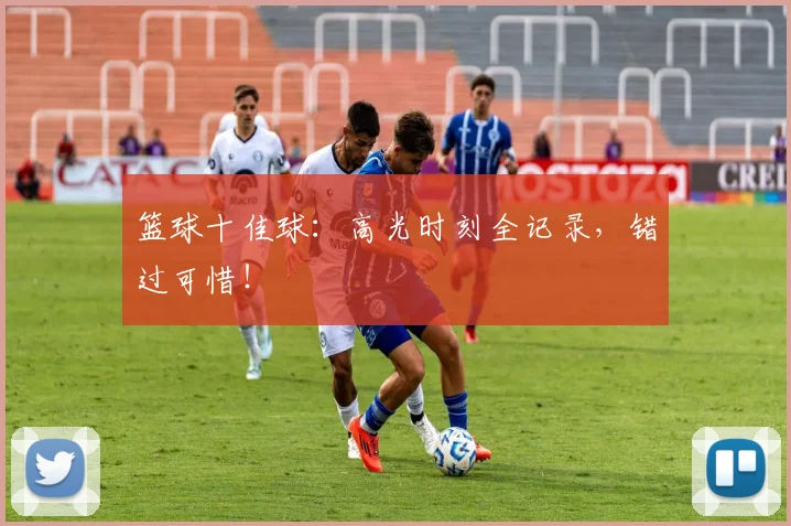 篮球十佳球：高光时刻全记录，错过可惜！