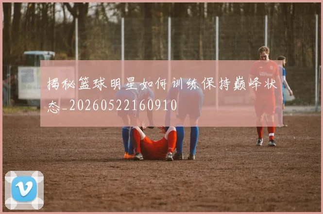 揭秘篮球明星如何训练保持巅峰状态_20260522160910